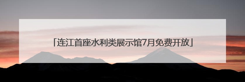 连江首座水利类展示馆7月免费开放
