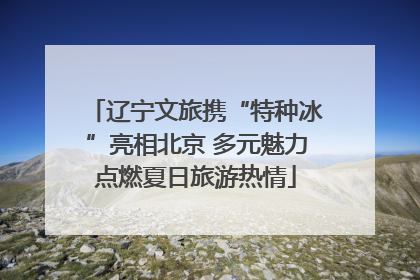 辽宁文旅携“特种冰”亮相北京 多元魅力点燃夏日旅游热情