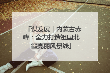 谋发展｜内蒙古赤峰：全力打造祖国北疆亮丽风景线