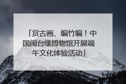 赏古画、编竹编！中国闽台缘博物馆开展端午文化体验活动