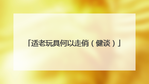 适老玩具何以走俏（健谈）