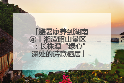 避暑康养到湖南④丨湘潭昭山景区：长株潭“绿心”深处的诗意栖居