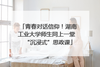 青春对话信仰！湖南工业大学师生同上一堂“沉浸式”思政课