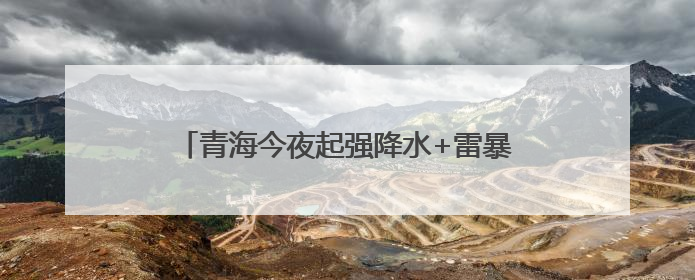 青海今夜起强降水+雷暴大风来袭，局地暴雪！