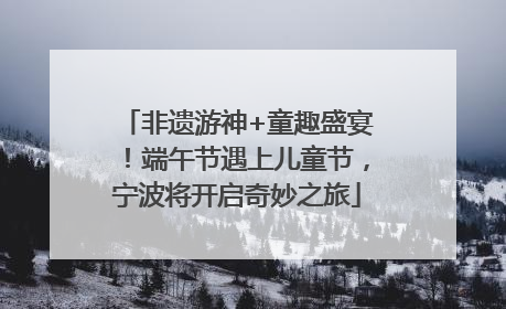 非遗游神+童趣盛宴！端午节遇上儿童节，宁波将开启奇妙之旅
