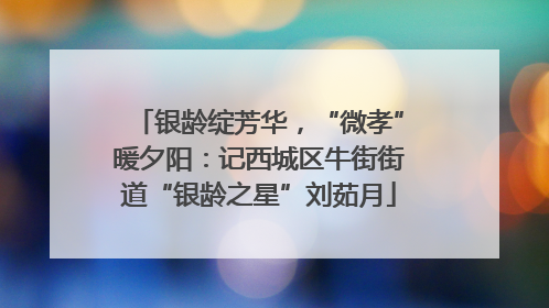 银龄绽芳华，“微孝”暖夕阳：记西城区牛街街道“银龄之星”刘茹月