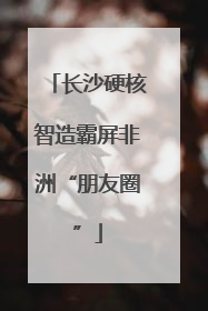 长沙硬核智造霸屏非洲“朋友圈”