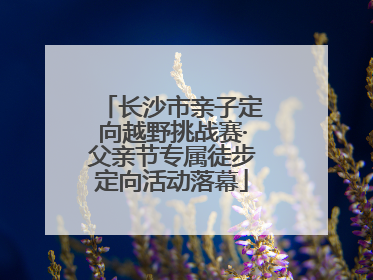 长沙市亲子定向越野挑战赛·父亲节专属徒步定向活动落幕