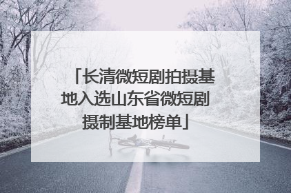 长清微短剧拍摄基地入选山东省微短剧摄制基地榜单