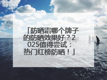 防晒霜哪个牌子的防晒效果好？2025值得尝试：热门红榜防晒！