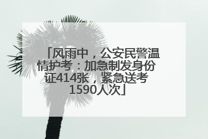 风雨中，公安民警温情护考：加急制发身份证414张，紧急送考1590人次