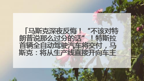 马斯克深夜反悔！“不该对特朗普说那么过分的话”！特斯拉首辆全自动驾驶汽车将交付，马斯克：将从生产线直接开向车主家中！公司股价大涨