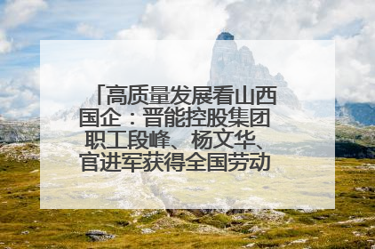 高质量发展看山西国企：晋能控股集团职工段峰、杨文华、官进军获得全国劳动模范荣誉称号
