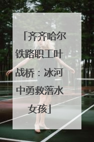 齐齐哈尔铁路职工叶战桥：冰河中勇救落水女孩