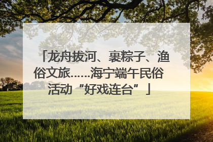 龙舟拔河、裹粽子、渔俗文旅……海宁端午民俗活动“好戏连台”