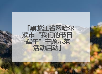 黑龙江省暨哈尔滨市“我们的节日·端午”主题示范活动启动