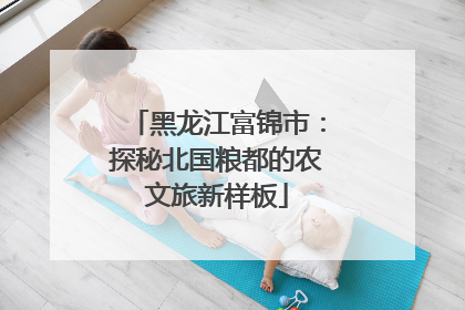 黑龙江富锦市：探秘北国粮都的农文旅新样板