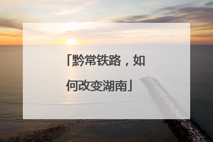 黔常铁路，如何改变湖南