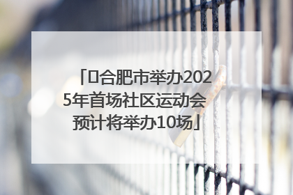 ﻿合肥市举办2025年首场社区运动会 预计将举办10场
