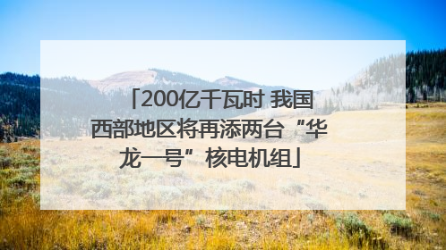 200亿千瓦时 我国西部地区将再添两台“华龙一号”核电机组
