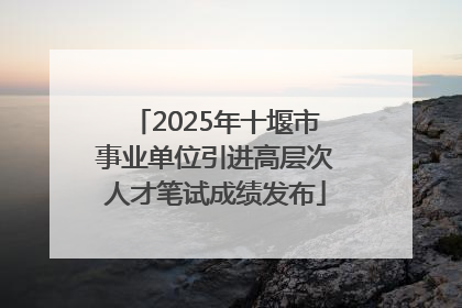 2025年十堰市事业单位引进高层次人才笔试成绩发布