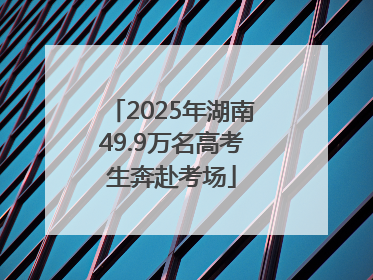2025年湖南49.9万名高考生奔赴考场