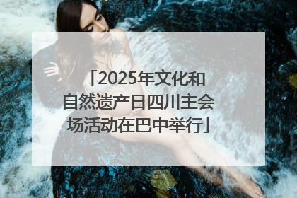 2025年文化和自然遗产日四川主会场活动在巴中举行