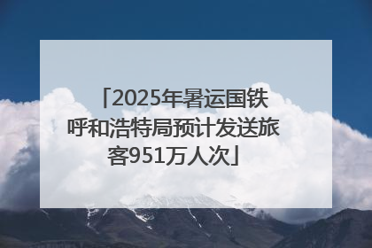 2025年暑运国铁呼和浩特局预计发送旅客951万人次