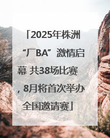 2025年株洲“厂BA”激情启幕 共38场比赛，8月将首次举办全国邀请赛