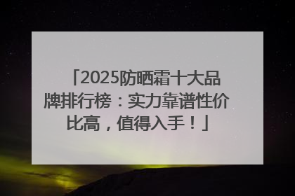 2025防晒霜十大品牌排行榜：实力靠谱性价比高，值得入手！