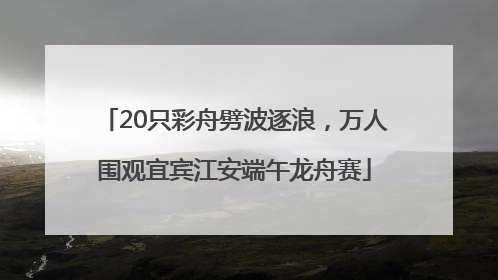 20只彩舟劈波逐浪，万人围观宜宾江安端午龙舟赛