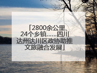 2800余公里、24个乡镇……四川达州达川区政协助推文旅融合发展