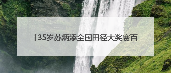 35岁苏炳添全国田径大奖赛百米11秒37未进决赛，称状态不如以前，全运会争取上替补