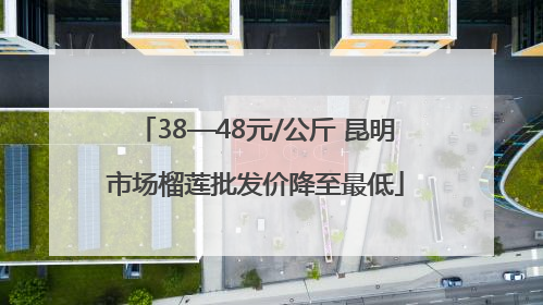 38—48元/公斤 昆明市场榴莲批发价降至最低