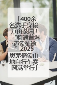 400余名选手穿梭万亩茶园！“骑遇普洱·迈象征途”2025思茅倚象山地自行车赛圆满举行