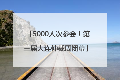 5000人次参会！第三届大连仲裁周闭幕
