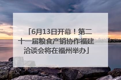 6月13日开幕！第二十一届粮食产销协作福建洽谈会将在福州举办